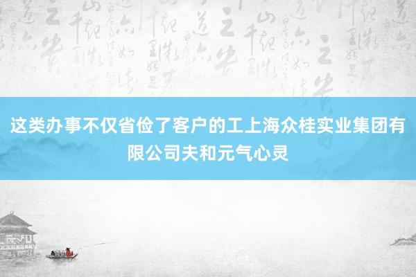 这类办事不仅省俭了客户的工上海众桂实业集团有限公司夫和元气心灵